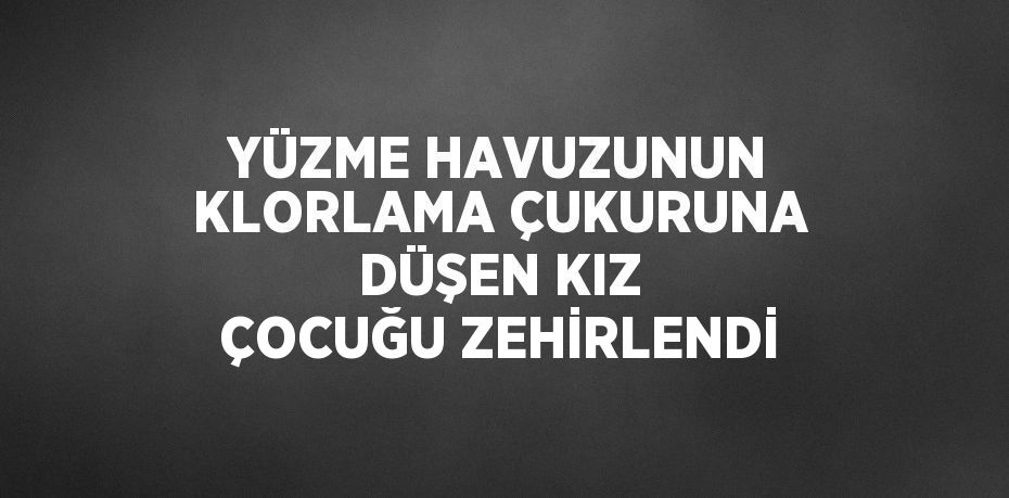 YÜZME HAVUZUNUN KLORLAMA ÇUKURUNA DÜŞEN KIZ ÇOCUĞU ZEHİRLENDİ