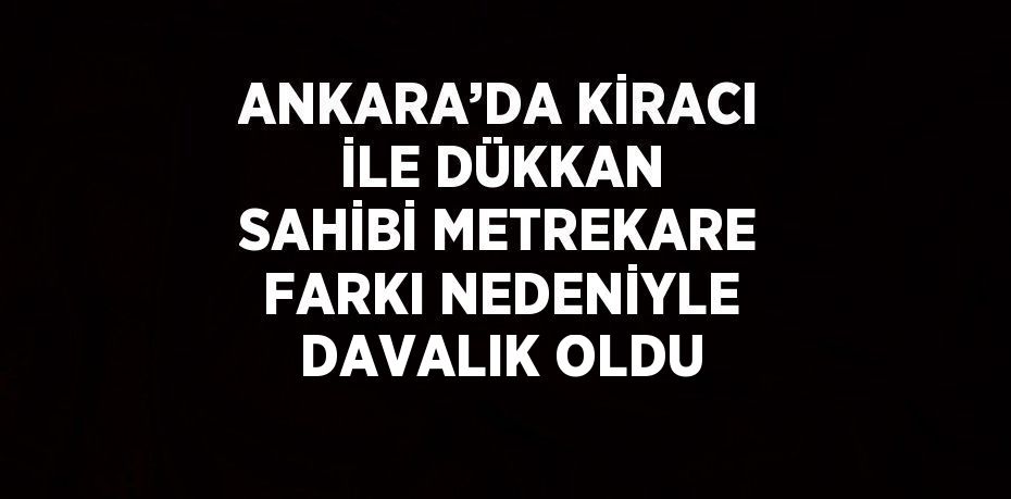 ANKARA’DA KİRACI İLE DÜKKAN SAHİBİ METREKARE FARKI NEDENİYLE DAVALIK OLDU