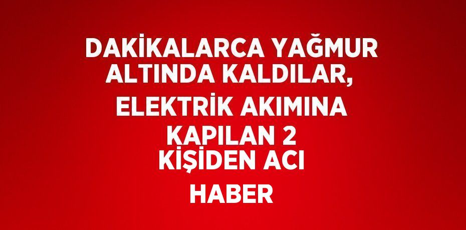 DAKİKALARCA YAĞMUR ALTINDA KALDILAR, ELEKTRİK AKIMINA KAPILAN 2 KİŞİDEN ACI HABER