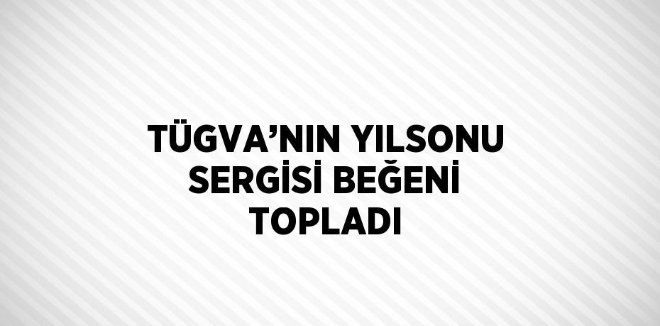 TÜGVA’NIN YILSONU SERGİSİ BEĞENİ TOPLADI