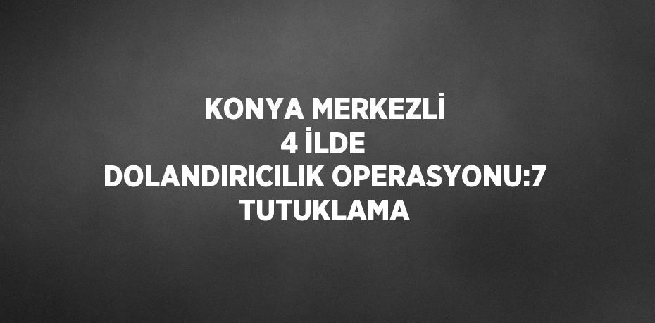 KONYA MERKEZLİ 4 İLDE DOLANDIRICILIK OPERASYONU:7 TUTUKLAMA