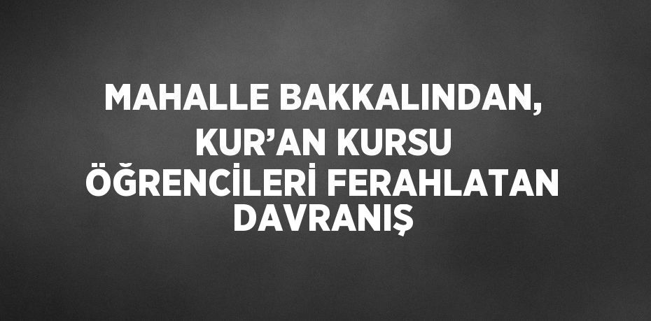 MAHALLE BAKKALINDAN, KUR’AN KURSU ÖĞRENCİLERİ FERAHLATAN DAVRANIŞ