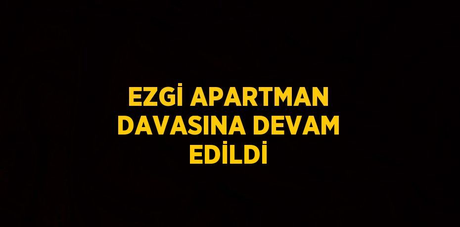 EZGİ APARTMAN DAVASINA DEVAM EDİLDİ