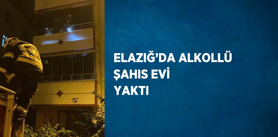 ELAZIĞ’DA ALKOLLÜ ŞAHIS EVİ YAKTI