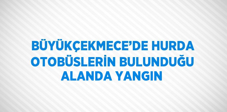 BÜYÜKÇEKMECE’DE HURDA OTOBÜSLERİN BULUNDUĞU ALANDA YANGIN