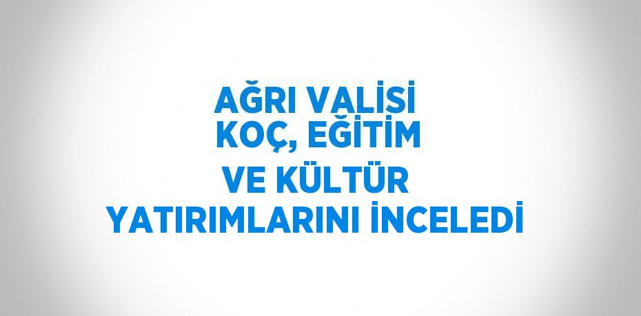 AĞRI VALİSİ KOÇ, EĞİTİM VE KÜLTÜR YATIRIMLARINI İNCELEDİ