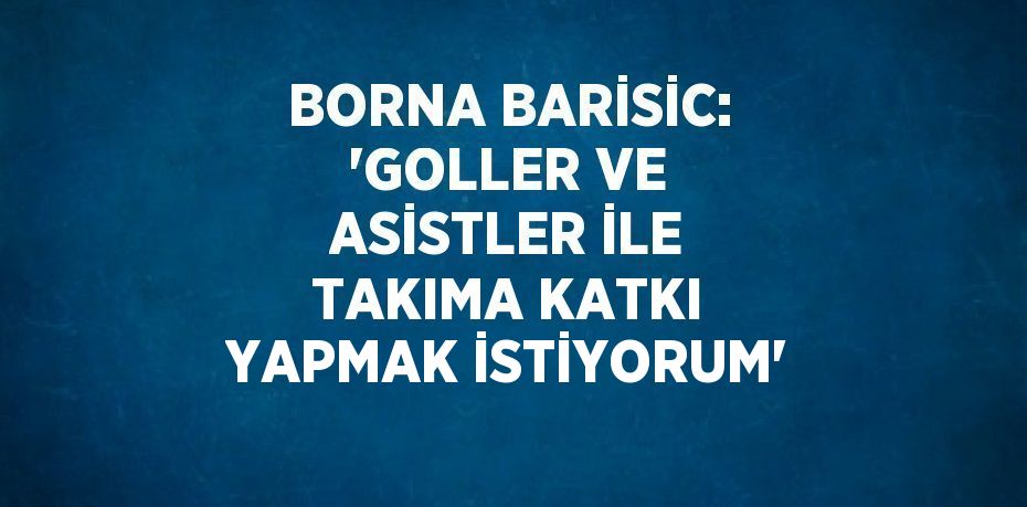 BORNA BARİSİC: 'GOLLER VE ASİSTLER İLE TAKIMA KATKI YAPMAK İSTİYORUM'