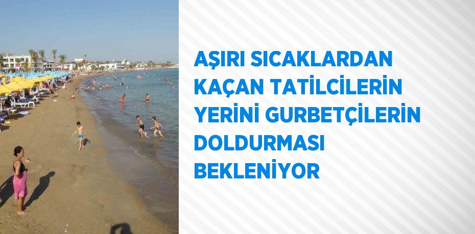 AŞIRI SICAKLARDAN KAÇAN TATİLCİLERİN YERİNİ GURBETÇİLERİN DOLDURMASI BEKLENİYOR