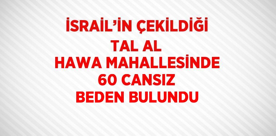 İSRAİL’İN ÇEKİLDİĞİ TAL AL HAWA MAHALLESİNDE 60 CANSIZ BEDEN BULUNDU