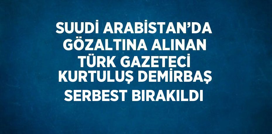 SUUDİ ARABİSTAN’DA GÖZALTINA ALINAN TÜRK GAZETECİ KURTULUŞ DEMİRBAŞ SERBEST BIRAKILDI