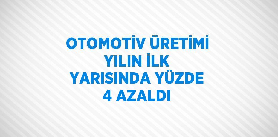 OTOMOTİV ÜRETİMİ YILIN İLK YARISINDA YÜZDE 4 AZALDI