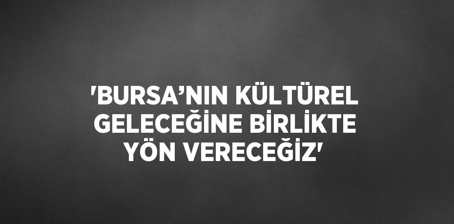 'BURSA’NIN KÜLTÜREL GELECEĞİNE BİRLİKTE YÖN VERECEĞİZ'