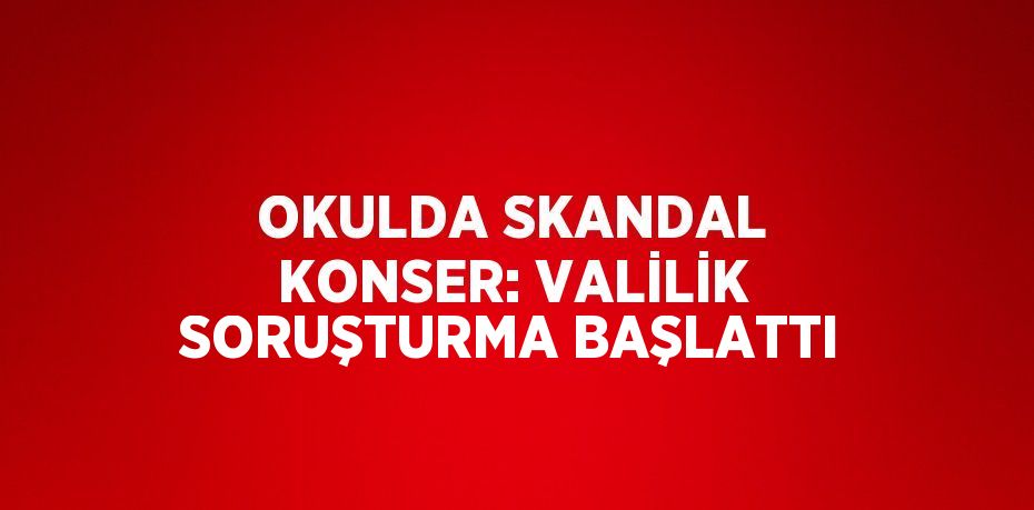 OKULDA SKANDAL KONSER: VALİLİK SORUŞTURMA BAŞLATTI