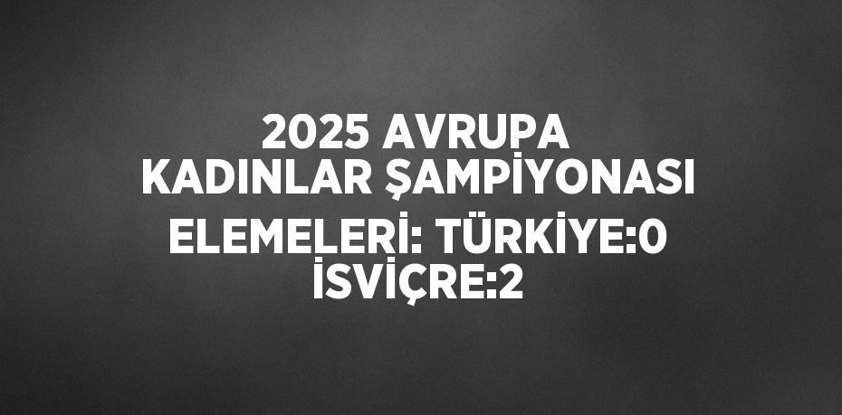 2025 AVRUPA KADINLAR ŞAMPİYONASI ELEMELERİ: TÜRKİYE:0 İSVİÇRE:2