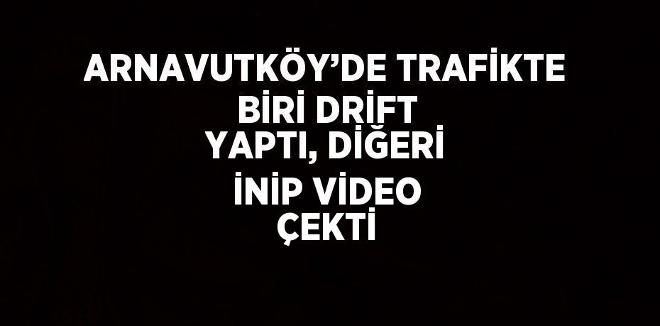 ARNAVUTKÖY’DE TRAFİKTE BİRİ DRİFT YAPTI, DİĞERİ İNİP VİDEO ÇEKTİ