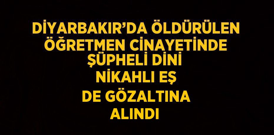 DİYARBAKIR’DA ÖLDÜRÜLEN ÖĞRETMEN CİNAYETİNDE ŞÜPHELİ DİNİ NİKAHLI EŞ DE GÖZALTINA ALINDI