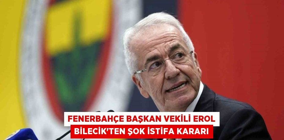 Fenerbahçe Başkan Vekili Erol Bilecik’ten Şok İstifa Kararı