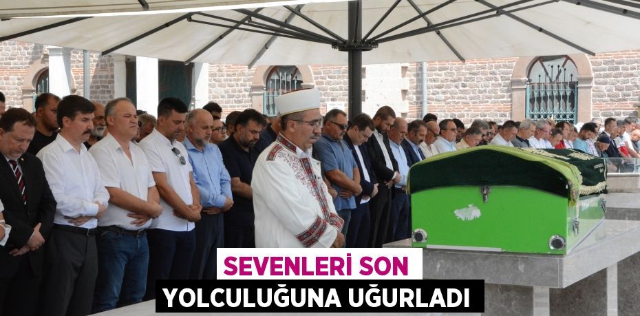 SEVENLERİ SON YOLCULUĞUNA UĞURLADI