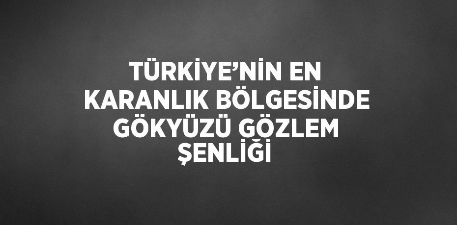 TÜRKİYE’NİN EN KARANLIK BÖLGESİNDE GÖKYÜZÜ GÖZLEM ŞENLİĞİ