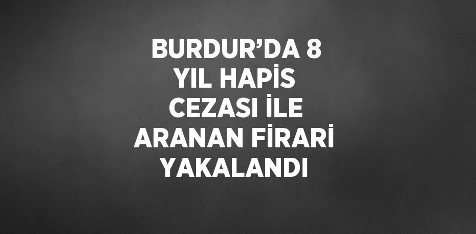 BURDUR’DA 8 YIL HAPİS CEZASI İLE ARANAN FİRARİ YAKALANDI