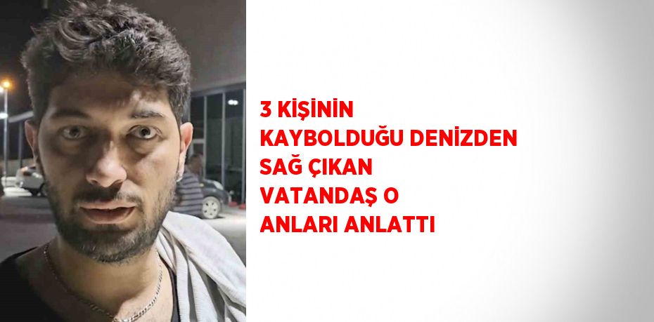 3 KİŞİNİN KAYBOLDUĞU DENİZDEN SAĞ ÇIKAN VATANDAŞ O ANLARI ANLATTI