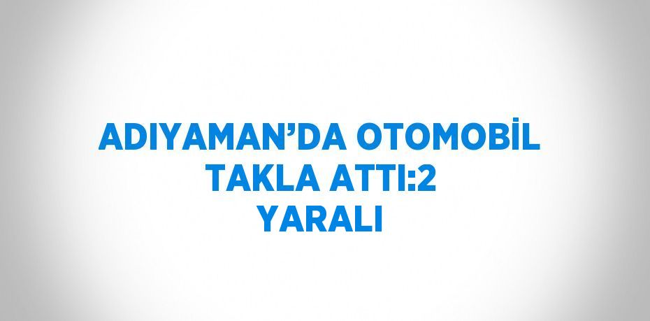 ADIYAMAN’DA OTOMOBİL TAKLA ATTI:2 YARALI