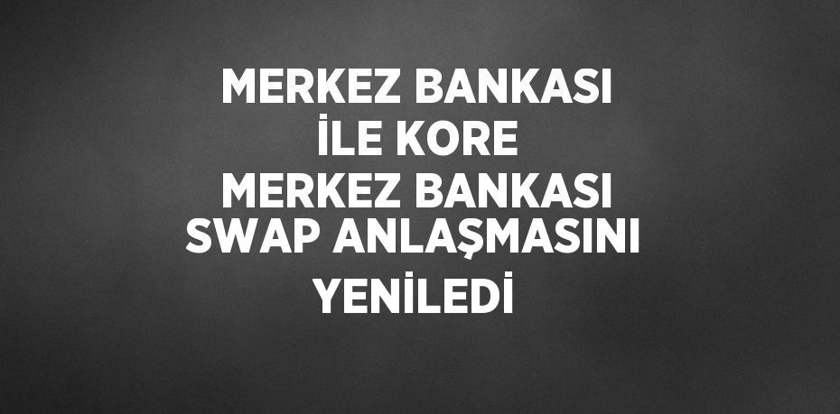 MERKEZ BANKASI İLE KORE MERKEZ BANKASI SWAP ANLAŞMASINI YENİLEDİ