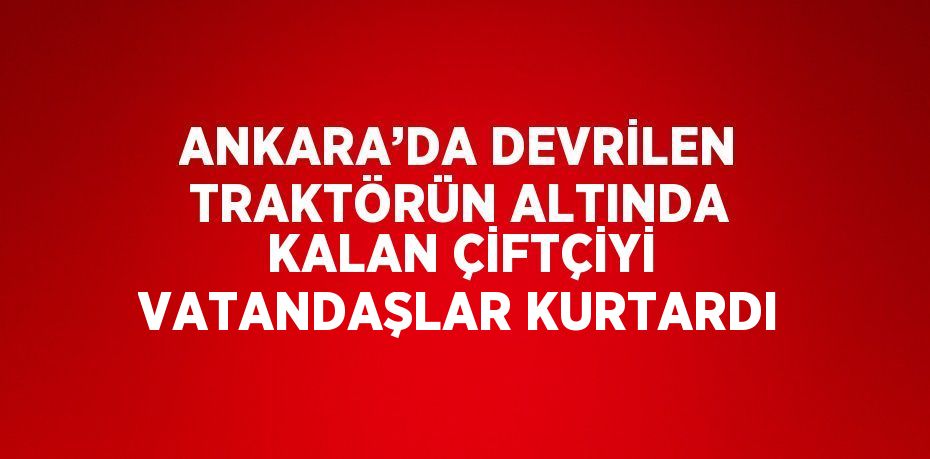 ANKARA’DA DEVRİLEN TRAKTÖRÜN ALTINDA KALAN ÇİFTÇİYİ VATANDAŞLAR KURTARDI