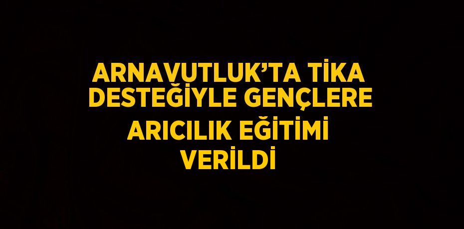 ARNAVUTLUK’TA TİKA DESTEĞİYLE GENÇLERE ARICILIK EĞİTİMİ VERİLDİ