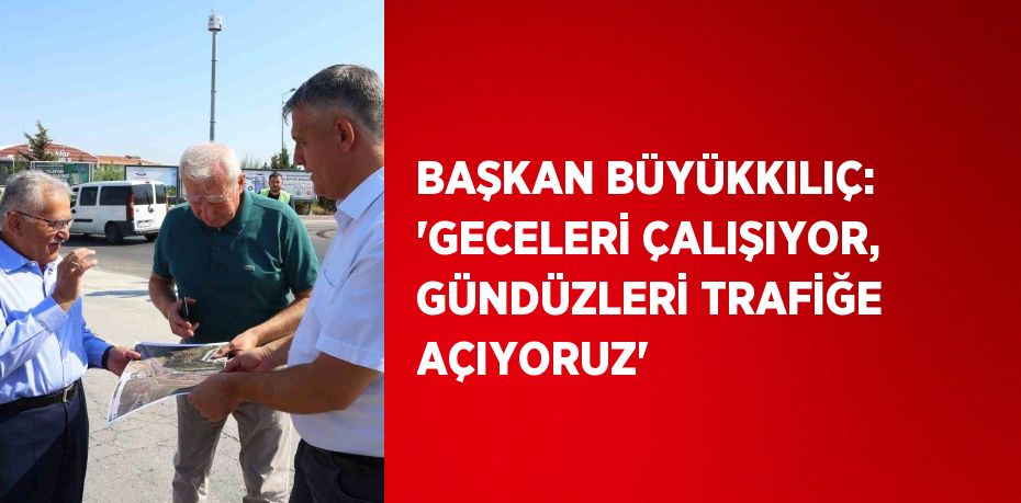 BAŞKAN BÜYÜKKILIÇ: 'GECELERİ ÇALIŞIYOR, GÜNDÜZLERİ TRAFİĞE AÇIYORUZ'