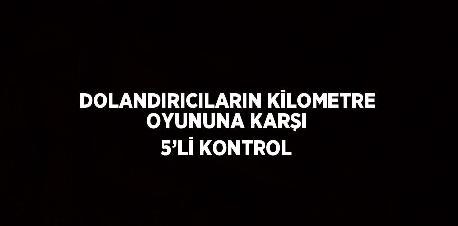 DOLANDIRICILARIN KİLOMETRE OYUNUNA KARŞI 5’Lİ KONTROL