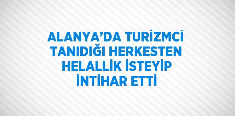 ALANYA’DA TURİZMCİ TANIDIĞI HERKESTEN HELALLİK İSTEYİP İNTİHAR ETTİ