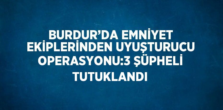 BURDUR’DA EMNİYET EKİPLERİNDEN UYUŞTURUCU OPERASYONU:3 ŞÜPHELİ TUTUKLANDI