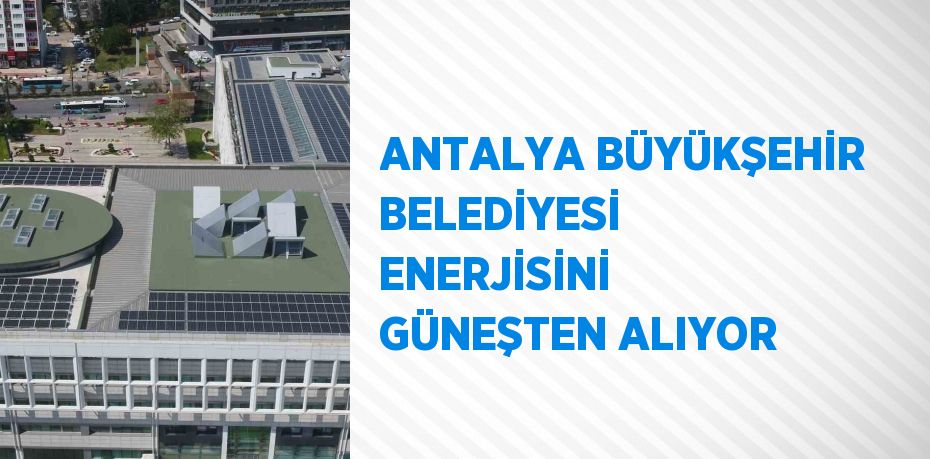 ANTALYA BÜYÜKŞEHİR BELEDİYESİ ENERJİSİNİ GÜNEŞTEN ALIYOR