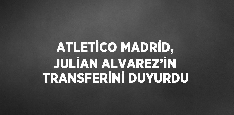 ATLETİCO MADRİD, JULİAN ALVAREZ’İN TRANSFERİNİ DUYURDU