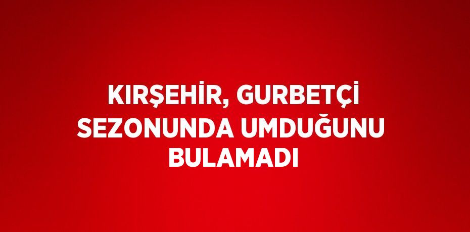 KIRŞEHİR, GURBETÇİ SEZONUNDA UMDUĞUNU BULAMADI