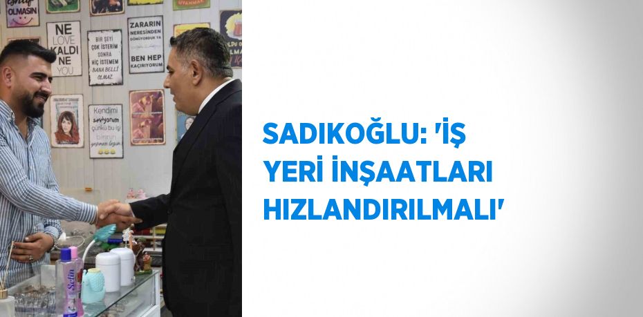 SADIKOĞLU: 'İŞ YERİ İNŞAATLARI HIZLANDIRILMALI'