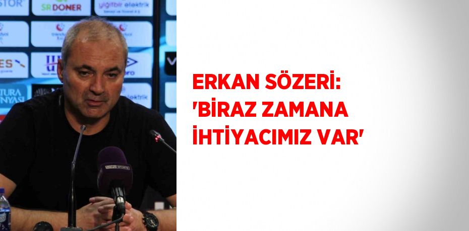 ERKAN SÖZERİ: 'BİRAZ ZAMANA İHTİYACIMIZ VAR'