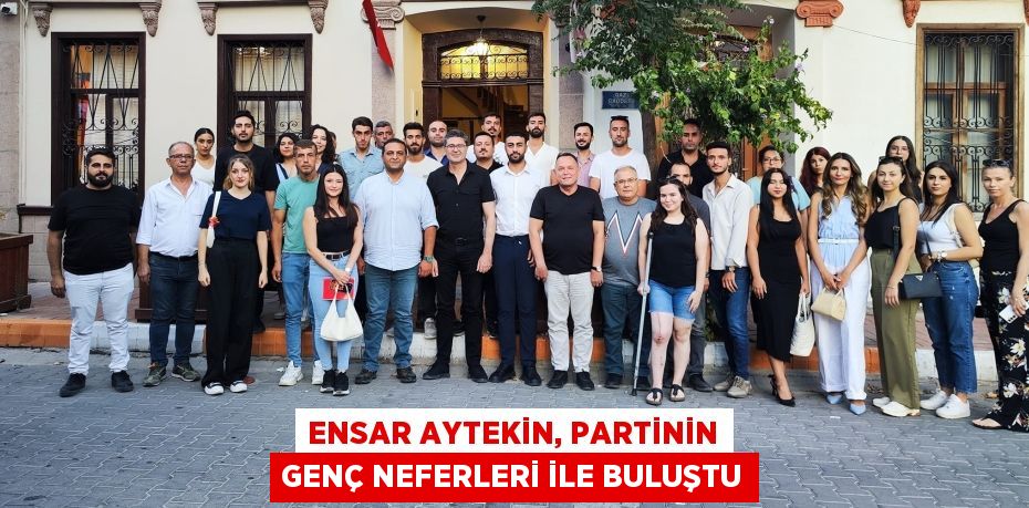 ENSAR AYTEKİN, PARTİNİN GENÇ NEFERLERİ İLE BULUŞTU