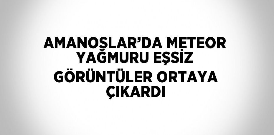 AMANOSLAR’DA METEOR YAĞMURU EŞSİZ GÖRÜNTÜLER ORTAYA ÇIKARDI