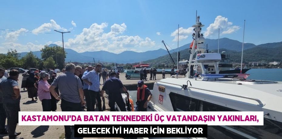 KASTAMONU’DA BATAN TEKNEDEKİ ÜÇ VATANDAŞIN YAKINLARI, GELECEK İYİ HABER İÇİN BEKLİYOR