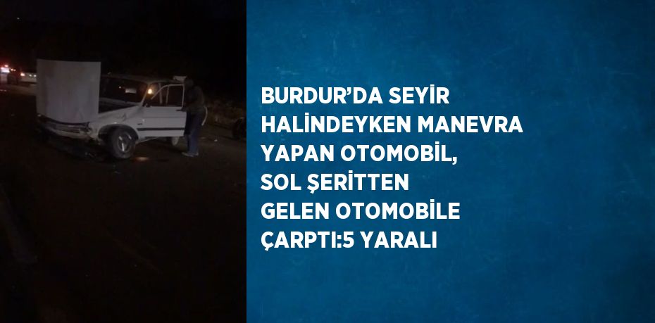 BURDUR’DA SEYİR HALİNDEYKEN MANEVRA YAPAN OTOMOBİL, SOL ŞERİTTEN GELEN OTOMOBİLE ÇARPTI:5 YARALI