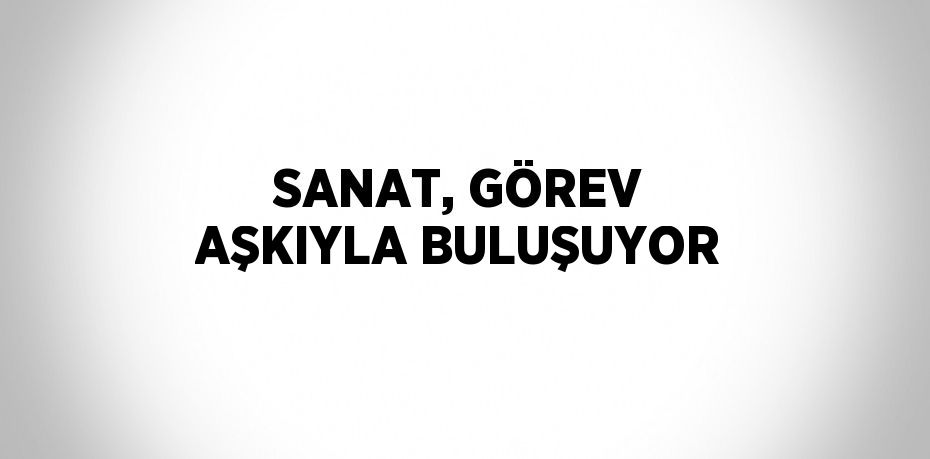 SANAT, GÖREV AŞKIYLA BULUŞUYOR