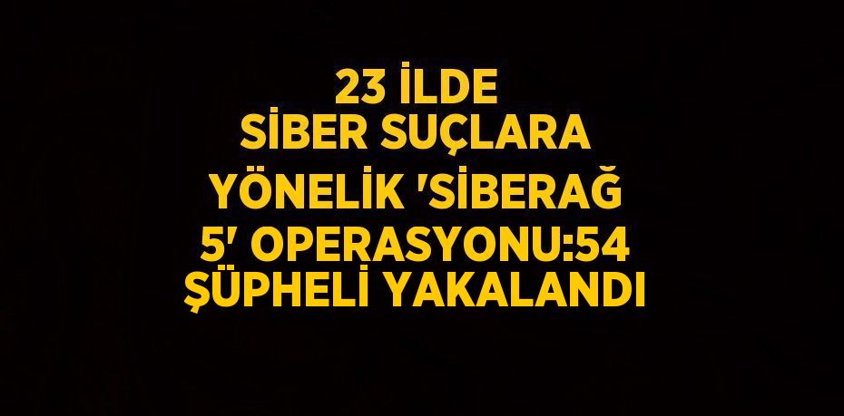 23 İLDE SİBER SUÇLARA YÖNELİK 'SİBERAĞ 5' OPERASYONU:54 ŞÜPHELİ YAKALANDI