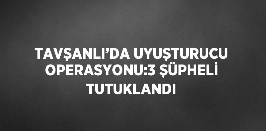 TAVŞANLI’DA UYUŞTURUCU OPERASYONU:3 ŞÜPHELİ TUTUKLANDI