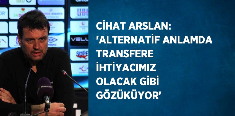 CİHAT ARSLAN: 'ALTERNATİF ANLAMDA TRANSFERE İHTİYACIMIZ OLACAK GİBİ GÖZÜKÜYOR'