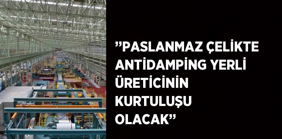 ’’PASLANMAZ ÇELİKTE ANTİDAMPİNG YERLİ ÜRETİCİNİN KURTULUŞU OLACAK’’