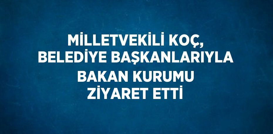 MİLLETVEKİLİ KOÇ, BELEDİYE BAŞKANLARIYLA BAKAN KURUMU ZİYARET ETTİ