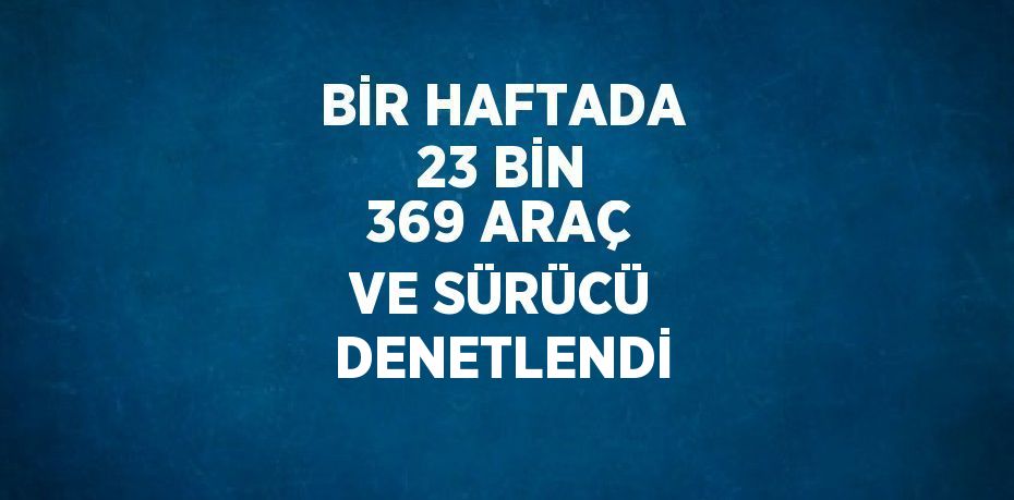 BİR HAFTADA 23 BİN 369 ARAÇ VE SÜRÜCÜ DENETLENDİ