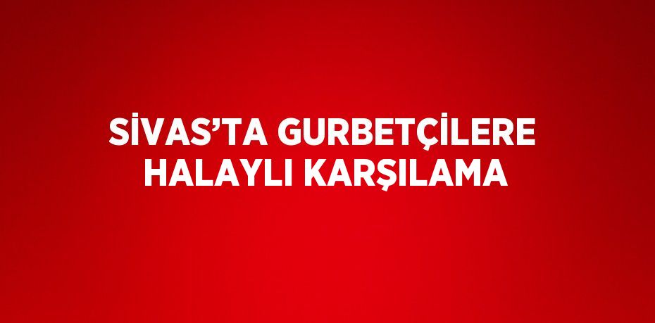 SİVAS’TA GURBETÇİLERE HALAYLI KARŞILAMA